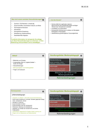 06.10.16	
  
5	
  
Was sind unsere zentralen Herausforderungen?
•  Ozonloch, CO2-Reduktion, Umwelt allg.
•  Zusammentreffen verschiedener Kulturen und Werte
•  Technologische Revolution
•  Artensterben
•  Demografische Entwicklung
•  Globalisierung, Arbeitsverteilung
•  Zweidrittels-Welt, Migration
•  …
Fundierte Information ist zwingende Grundlage,
um diese Herausforderungen zu erkennen, in ihrer
Bedeutung einzuschätzen und zu bewältigen. 26
... Und die Schule?
•  Schule erhält ihre Legitimation dadurch,
dass sie die für eine Gesellschaft wirklich wichtigen
Themen bzw. Kompetenzen erarbeitet
•  Zuverlässig und systematisch
•  Konsequente Orientierung an Leitidee von Mündigkeit,
Partizipation, Emanzipation
•  Gewährleistung grösstmöglicher Chancengleichheit
Ablauf
•  Blitzlichter zum Einstieg
•  Ausgangslage: Blick ins „digitale Zeitalter“ –
heute und morgen
•  Herausforderungen
•  Bildungsaufgaben und Handlungsfelder
•  Fragen und Austausch
Handlungsfelder Medienpädagogik
Bildung für das Leben in der
Mediengesellschaft
Medienbildung
Medien auswählen, nutzen,
reflektieren, verstehen lernen …
Mediendidaktik
Medien als Lehr- und
Lernmittel kompetent
einsetzen …
Rahmenbedingungen
Informatik
Grundkonzepte der Informatik
kennen und verstehen lernen
Konsequenzen
a) Rahmenbedingungen
• Integration von Medien + Informatik braucht Schulentwicklung
• Social media Guidelines für Lernende: Verhalten gegenüber Kolleg/-
innen, Lehrpersonen, Schule
• Verhalten im Unterricht
• Zusammenarbeit mit Eltern
• Zusammenarbeit unter den Lehrpersonen
• Infrastruktur, Beratung und Unterstützung
• Integration von Geräten der Schülerinnen und Schüler
• Präsenzpflicht
• Lektionsdauer, Möglichkeit für Projekte, Mobile Learning usw.
• Fragen rund um Datenschutz und Datensicherheit
• …
Handlungsfelder Medienpädagogik
Bildung für das Leben in der
Mediengesellschaft
Medienbildung
Medien auswählen, nutzen,
reflektieren, verstehen lernen …
Mediendidaktik
Medien als Lehr- und
Lernmittel kompetent
einsetzen …
Rahmenbedingungen
Informatik
Grundkonzepte der Informatik
kennen und verstehen lernen
 