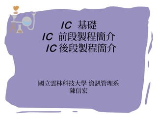 IC 基礎
IC 前段製程簡介
IC 後段製程簡介
國立雲林科技大學 資訊管理系
陳信宏
 