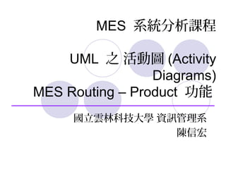 MES 系統分析課程
UML 之 活動圖 (Activity
Diagrams)
MES Routing – Product 功能
國立雲林科技大學 資訊管理系
陳信宏
 