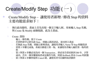 Create/Modify Step  ( һ )
? Create/Modify Step C ׌ʹ / ޸ Step Y
Ҫ£
? д˹ܕrȳFһݔÁݔ Step Q
c Create  Modify ɂo˞档
? Create 
1. ݔһQ Create
2. Yώѽд Step t@ʾe`ӍϢKص
3. o Step Qt@ʾ棬׌ʹݔ Name  Step PYӍ
4.  3 EᣬϵyԄӽһ棬K׌ʹݔ춵һY

5.  3 c 4 E횞ͬһ Transaction ȫµ DB У
ɹһEȡǄʧtҪ Rollback δ Create ĠB
6.  3 c 4 Eṩ Cancel o׌ʹ߿Srȡ
 