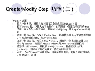 Create/Modify Step  (  )
? Modify 
1. ݔһQݔQɞȫ򲿷ֵ Step Q
2.  Modify ᣬݔ֞lYώкYxϺl Step
Q@ʾһУK@ʾ Modify Step c Step Version ɰ
o
3. xһ Step ᣬ Modify Step t׌޸ Step c汾oP
޸ĵęλYϣ޸
4. xһ Step ᣬ Step Version tһ@ʾ Step
е Version K@ʾ Modify Version c Add Version ɂo
5. xһ Version K Modify Version ˰޸
(Unfrozen) t@ʾ޸ĵęλ޸
6.  Add Version ҪM棬t@ʾM残棬KݔmYӍ
޸
 