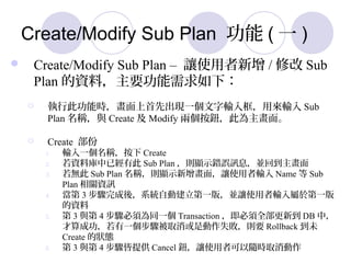 Create/Modify Sub Plan  ( һ )
? Create/Modify Sub Plan C ׌ʹ / ޸ Sub
Plan YϣҪ£
? д˹ܕrȳFһݔÁݔ Sub
Plan Qc Create  Modify ɂo˞档
? Create 
1. ݔһQ Create
2. Yώѽд Sub Plan t@ʾe`ӍϢKص
3. o Sub Plan Qt@ʾ棬׌ʹݔ Name  Sub
Plan PYӍ
4.  3 EᣬϵyԄӽһ棬K׌ʹݔ춵һ
Y
5.  3 c 4 E횞ͬһ Transaction ȫµ DB У
ɹһEȡǄʧtҪ Rollback δ
Create ĠB
6.  3 c 4 Eṩ Cancel o׌ʹ߿Srȡ
 