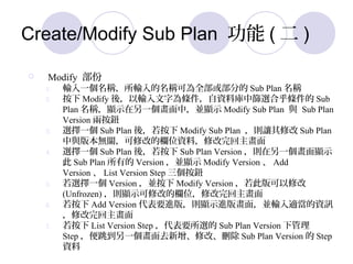 Create/Modify Sub Plan  (  )
? Modify 
1. ݔһQݔQɞȫ򲿷ֵ Sub Plan Q
2.  Modify ᣬݔ֞lYώкYxϺl Sub
Plan Q@ʾһУK@ʾ Modify Sub Plan c Sub Plan
Version ɰo
3. xһ Sub Plan ᣬ Modify Sub Plan t׌޸ Sub Plan
c汾oP޸ĵęλYϣ޸
4. xһ Sub Plan ᣬ Sub Plan Version tһ@ʾ
 Sub Plan е Version K@ʾ Modify Version  Add
Version  List Version Step o
5. xһ Version K Modify Version ˰޸
(Unfrozen) t@ʾ޸ĵęλ޸
6.  Add Version ҪM棬t@ʾM残棬KݔmYӍ
޸
7.  List Version Step Ҫx Sub Plan Version ¹
Step һȥ޸ġh Sub Plan Version  Step
Y
 