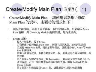 Create/Modify Main Plan  ( һ )
? Create/Modify Main Plan C ׌ʹ / ޸
Main Plan YϣҪ£
? д˹ܕrȳFһݔÁݔ Main
Plan Qc Create  Modify ɂo˞档
? Create 
1. ݔһQ Create
2. Yώѽд Main Plan t@ʾe`ӍϢKص
3. o Main Plan Qt@ʾ棬׌ʹݔ Name  Main
Plan PYӍ
4.  3 EᣬϵyԄӽһ棬K׌ʹݔ춵һ
Y
5.  3 c 4 E횞ͬһ Transaction ȫµ DB У
ɹһEȡǄʧtҪ Rollback δ
Create ĠB
6.  3 c 4 Eṩ Cancel o׌ʹ߿Srȡ
 
