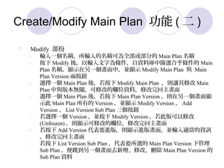 Create/Modify Main Plan  (  )
? Modify 
1. ݔһQݔQɞȫ򲿷ֵ Main Plan Q
2.  Modify ᣬݔ֞lYώкYxϺl Main
Plan Q@ʾһУK@ʾ Modify Main Plan c Main
Plan Version ɰo
3. xһ Main Plan ᣬ Modify Main Plan t׌޸ Main
Plan c汾oP޸ĵęλYϣ޸
4. xһ Main Plan ᣬ Main Plan Version tһ@
ʾ Main Plan е Version K@ʾ Modify Version  Add
Version  List Version Sub Plan o
5. xһ Version K Modify Version ˰޸
(Unfrozen) t@ʾ޸ĵęλ޸
6.  Add Version ҪM棬t@ʾM残棬KݔmYӍ
޸
7.  List Version Sub Plan Ҫx Main Plan Version ¹
Sub Plan һȥ޸ġh Main Plan Version 
Sub Plan Y
 