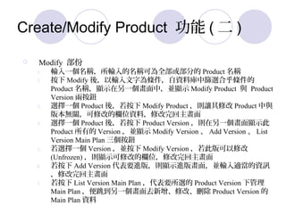 Create/Modify Product  (  )
? Modify 
1. ݔһQݔQɞȫ򲿷ֵ Product Q
2.  Modify ᣬݔ֞lYώкYxϺl
Product Q@ʾһУK@ʾ Modify Product c Product
Version ɰo
3. xһ Product ᣬ Modify Product t׌޸ Product c
汾oP޸ĵęλYϣ޸
4. xһ Product ᣬ Product Version tһ@ʾ
Product е Version K@ʾ Modify Version  Add Version  List
Version Main Plan o
5. xһ Version K Modify Version ˰޸
(Unfrozen) t@ʾ޸ĵęλ޸
6.  Add Version ҪM棬t@ʾM残棬KݔmYӍ
޸
7.  List Version Main Plan Ҫx Product Version ¹
Main Plan һȥ޸ġh Product Version 
Main Plan Y
 