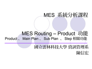 MES 系統分析課程
MES Routing – Product 功能
Product 、 Main Plan 、 Sub Plan 、 Step 相關功能
國立雲林科技大學 資訊管理系
陳信宏
 