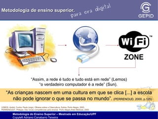 l
gita
i
Metodologia de ensino superior.
ra d
e
ara
p

“Assim, a rede é tudo e tudo está em rede” (Lemos)
“o verdadeiro computador é a rede” (Sun).

“As crianças nascem em uma cultura em que se clica [...] a escola
não pode ignorar o que se passa no mundo”. (PERRENOUD, 2000, p.125)
LEMOS, André; Cunha, Paulo (orgs). Olhares sobre a Cibercultura. Sulina, Porto Alegre, 2003.
PERRENOUDT, Philippe. Dez novas competências para ensinar. Porto Alegre,Artes Médicas, 2000.

Metodologia do Ensino Superior – Mestrado em Educação/UPF
Copyleft Adriano Canabarro Teixeira

 
