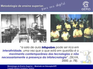 l
gita
i
Metodologia de ensino superior.
ra d
e
ara
p

“a sala de aula infopobre pode ser rica em
interatividade, uma vez que o que está em questão é o
movimento contemporâneo das tecnologias e não
necessariamente a presença da infotecnologia”. (SILVA,
2000, p. 78).
Metodologia do Ensino Superior – Mestrado em Educação/UPF
Copyleft Adriano Canabarro Teixeira

 