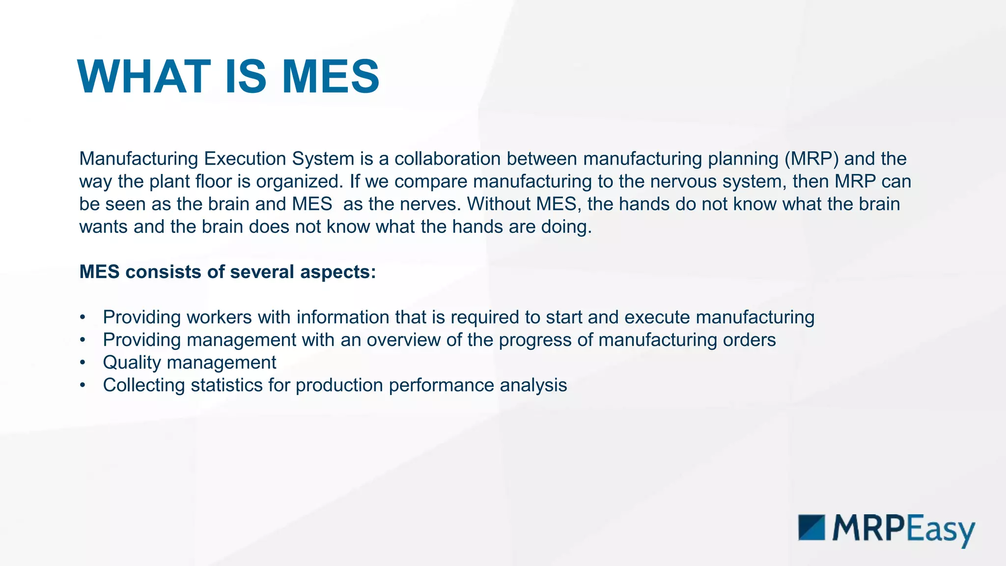 WHAT IS MES
Manufacturing Execution System is a collaboration between manufacturing planning (MRP) and the
way the plant floor is organized. If we compare manufacturing to the nervous system, then MRP can
be seen as the brain and MES as the nerves. Without MES, the hands do not know what the brain
wants and the brain does not know what the hands are doing.
MES consists of several aspects:
• Providing workers with information that is required to start and execute manufacturing
• Providing management with an overview of the progress of manufacturing orders
• Quality management
• Collecting statistics for production performance analysis
 