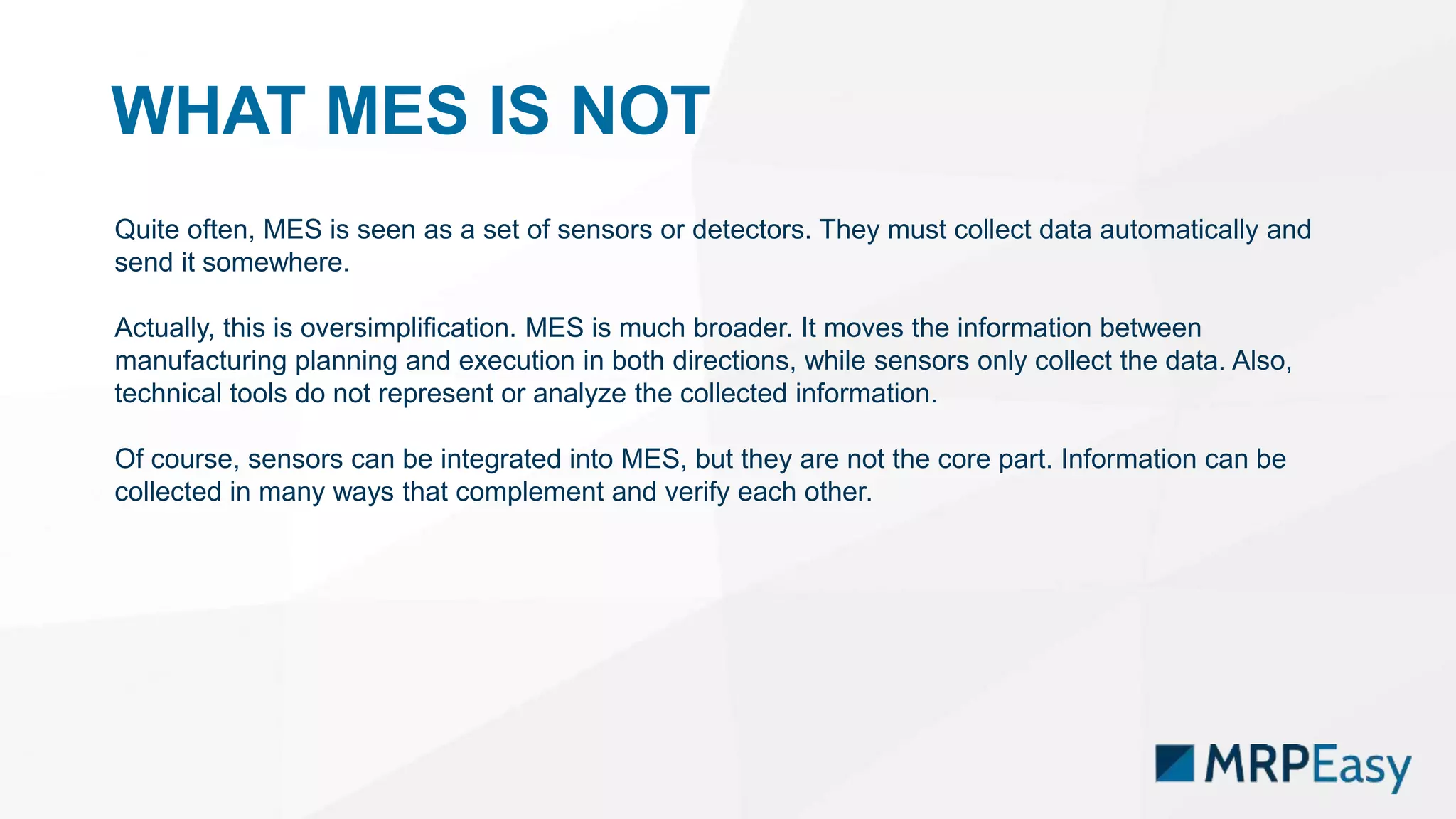 WHAT MES IS NOT
Quite often, MES is seen as a set of sensors or detectors. They must collect data automatically and
send it somewhere.
Actually, this is oversimplification. MES is much broader. It moves the information between
manufacturing planning and execution in both directions, while sensors only collect the data. Also,
technical tools do not represent or analyze the collected information.
Of course, sensors can be integrated into MES, but they are not the core part. Information can be
collected in many ways that complement and verify each other.
 