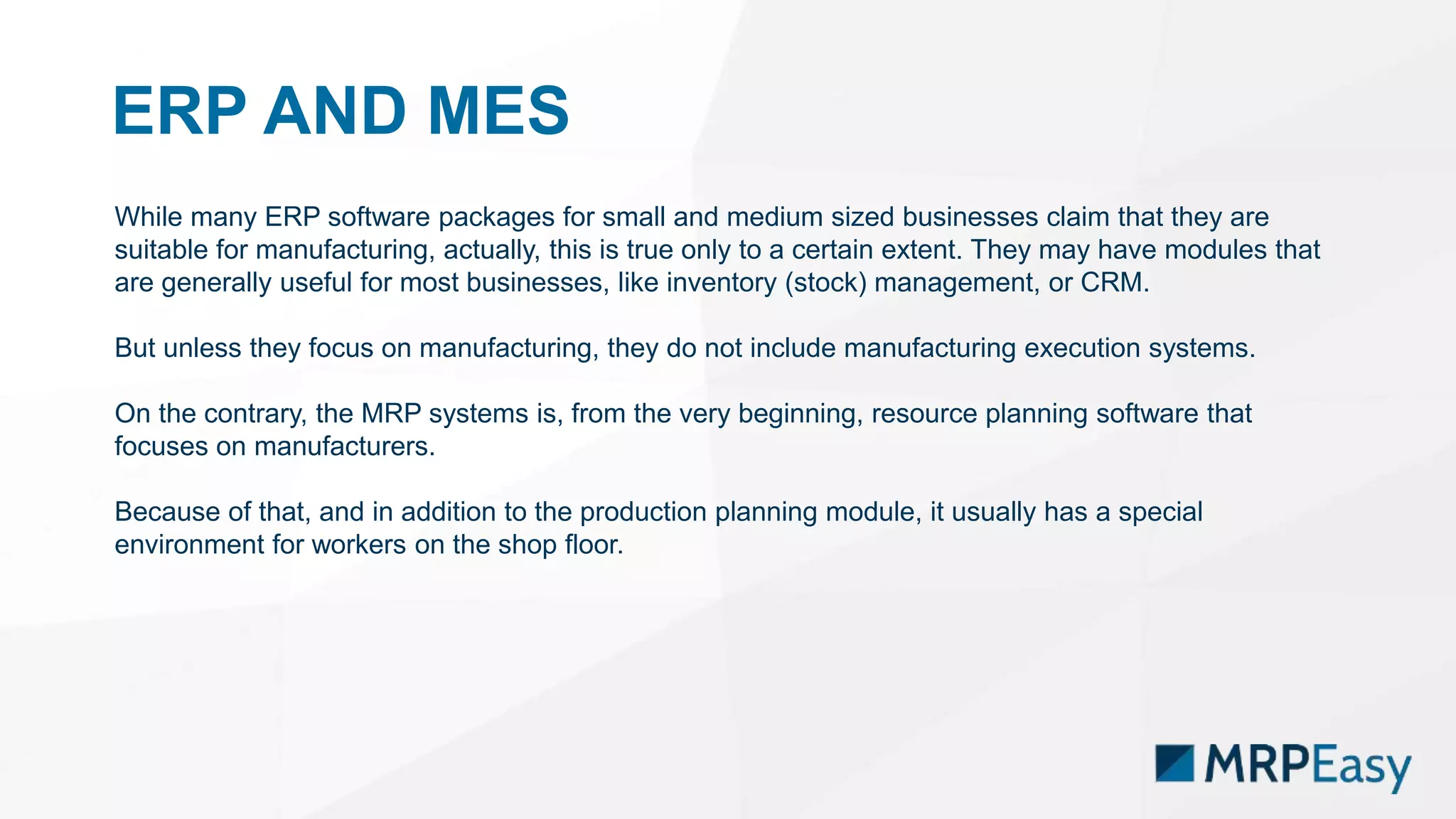 ERP AND MES
While many ERP software packages for small and medium sized businesses claim that they are
suitable for manufacturing, actually, this is true only to a certain extent. They may have modules that
are generally useful for most businesses, like inventory (stock) management, or CRM.
But unless they focus on manufacturing, they do not include manufacturing execution systems.
On the contrary, the MRP systems is, from the very beginning, resource planning software that
focuses on manufacturers.
Because of that, and in addition to the production planning module, it usually has a special
environment for workers on the shop floor.
 