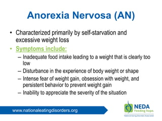 www.nationaleatingdisorders.org
Anorexia Nervosa (AN)
• Characterized primarily by self-starvation and
excessive weight loss
• Symptoms include:
– Inadequate food intake leading to a weight that is clearly too
low
– Disturbance in the experience of body weight or shape
– Intense fear of weight gain, obsession with weight, and
persistent behavior to prevent weight gain
– Inability to appreciate the severity of the situation
 