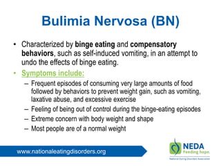 www.nationaleatingdisorders.org
Bulimia Nervosa (BN)
• Characterized by binge eating and compensatory
behaviors, such as self-induced vomiting, in an attempt to
undo the effects of binge eating.
• Symptoms include:
– Frequent episodes of consuming very large amounts of food
followed by behaviors to prevent weight gain, such as vomiting,
laxative abuse, and excessive exercise
– Feeling of being out of control during the binge-eating episodes
– Extreme concern with body weight and shape
– Most people are of a normal weight
 