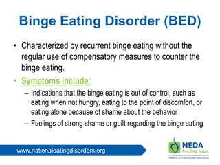 www.nationaleatingdisorders.org
Binge Eating Disorder (BED)
• Characterized by recurrent binge eating without the
regular use of compensatory measures to counter the
binge eating.
• Symptoms include:
– Indications that the binge eating is out of control, such as
eating when not hungry, eating to the point of discomfort, or
eating alone because of shame about the behavior
– Feelings of strong shame or guilt regarding the binge eating
 