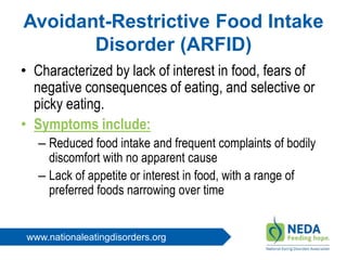 www.nationaleatingdisorders.org
Avoidant-Restrictive Food Intake
Disorder (ARFID)
• Characterized by lack of interest in food, fears of
negative consequences of eating, and selective or
picky eating.
• Symptoms include:
– Reduced food intake and frequent complaints of bodily
discomfort with no apparent cause
– Lack of appetite or interest in food, with a range of
preferred foods narrowing over time
 