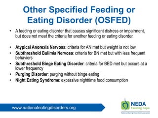 www.nationaleatingdisorders.org
Other Specified Feeding or
Eating Disorder (OSFED)
• A feeding or eating disorder that causes significant distress or impairment,
but does not meet the criteria for another feeding or eating disorder.
• Atypical Anorexia Nervosa: criteria for AN met but weight is not low
• Subthreshold Bulimia Nervosa: criteria for BN met but with less frequent
behaviors
• Subthreshold Binge Eating Disorder: criteria for BED met but occurs at a
lower frequency
• Purging Disorder: purging without binge eating
• Night Eating Syndrome: excessive nighttime food consumption
 