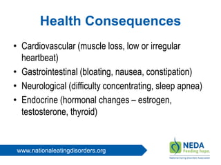 www.nationaleatingdisorders.org
Health Consequences
• Cardiovascular (muscle loss, low or irregular
heartbeat)
• Gastrointestinal (bloating, nausea, constipation)
• Neurological (difficulty concentrating, sleep apnea)
• Endocrine (hormonal changes – estrogen,
testosterone, thyroid)
 