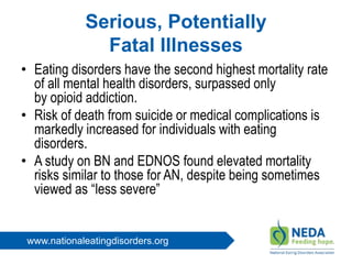 www.nationaleatingdisorders.org
Serious, Potentially
Fatal Illnesses
• Eating disorders have the second highest mortality rate
of all mental health disorders, surpassed only
by opioid addiction.
• Risk of death from suicide or medical complications is
markedly increased for individuals with eating
disorders.
• A study on BN and EDNOS found elevated mortality
risks similar to those for AN, despite being sometimes
viewed as “less severe”
 