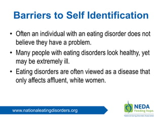 www.nationaleatingdisorders.org
Barriers to Self Identification
• Often an individual with an eating disorder does not
believe they have a problem.
• Many people with eating disorders look healthy, yet
may be extremely ill.
• Eating disorders are often viewed as a disease that
only affects affluent, white women.
 