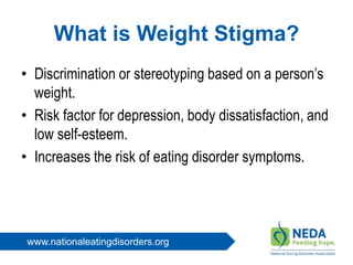 www.nationaleatingdisorders.org
What is Weight Stigma?
• Discrimination or stereotyping based on a person’s
weight.
• Risk factor for depression, body dissatisfaction, and
low self-esteem.
• Increases the risk of eating disorder symptoms.
 