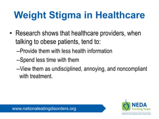 www.nationaleatingdisorders.org
Weight Stigma in Healthcare
• Research shows that healthcare providers, when
talking to obese patients, tend to:
–Provide them with less health information
–Spend less time with them
–View them as undisciplined, annoying, and noncompliant
with treatment.
 