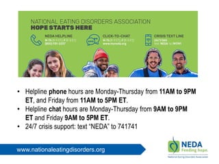 www.nationaleatingdisorders.org
• Helpline phone hours are Monday-Thursday from 11AM to 9PM
ET, and Friday from 11AM to 5PM ET.
• Helpline chat hours are Monday-Thursday from 9AM to 9PM
ET and Friday 9AM to 5PM ET.
• 24/7 crisis support: text “NEDA” to 741741
 