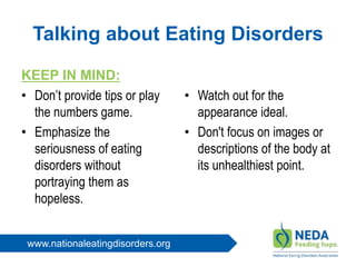 www.nationaleatingdisorders.org
Talking about Eating Disorders
KEEP IN MIND:
• Don’t provide tips or play
the numbers game.
• Emphasize the
seriousness of eating
disorders without
portraying them as
hopeless.
• Watch out for the
appearance ideal.
• Don't focus on images or
descriptions of the body at
its unhealthiest point.
 