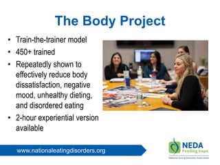 www.nationaleatingdisorders.org
The Body Project
• Train-the-trainer model
• 450+ trained
• Repeatedly shown to
effectively reduce body
dissatisfaction, negative
mood, unhealthy dieting,
and disordered eating
• 2-hour experiential version
available
 
