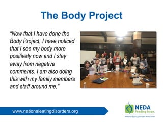www.nationaleatingdisorders.org
The Body Project
“Now that I have done the
Body Project, I have noticed
that I see my body more
positively now and I stay
away from negative
comments. I am also doing
this with my family members
and staff around me.”
 