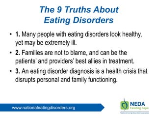 www.nationaleatingdisorders.org
The 9 Truths About
Eating Disorders
• 1. Many people with eating disorders look healthy,
yet may be extremely ill.
• 2. Families are not to blame, and can be the
patients’ and providers’ best allies in treatment.
• 3. An eating disorder diagnosis is a health crisis that
disrupts personal and family functioning.
 