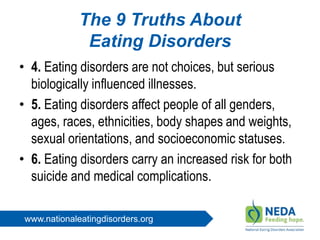 www.nationaleatingdisorders.org
The 9 Truths About
Eating Disorders
• 4. Eating disorders are not choices, but serious
biologically influenced illnesses.
• 5. Eating disorders affect people of all genders,
ages, races, ethnicities, body shapes and weights,
sexual orientations, and socioeconomic statuses.
• 6. Eating disorders carry an increased risk for both
suicide and medical complications.
 