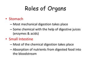 Roles of Organs
• Stomach
– Most mechanical digestion takes place
– Some chemical with the help of digestive juices
(enzymes & acids)
• Small Intestine
– Most of the chemical digestion takes place
– Absorption of nutrients from digested food into
the bloodstream
 