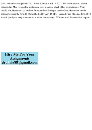 Mes. Hernandez completed a 2021 Form 1040 on April 13, 2022. The return showed a $923
balance due. Mrs. Hernandoz needs more timp to double check ol her computations. What
should Mis. Hernandez do to allew for more time? Multiple chasice Mes. Hernander can de
nothing becouse the form 1040 must be fied by Aeri 15 Mrs. Hernander can file a iate form 1040
withoit penaity as long as the return is mated before Moy L2020 due with the extendion request
 