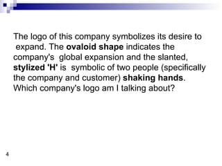 The logo of this company symbolizes its desire to expand. The  ovaloid shape  indicates the company's  global expansion and the slanted,  stylized 'H'  is  symbolic of two people (specifically the company and customer)  shaking hands . Which company's logo am I talking about? 4 