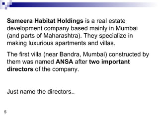 Sameera Habitat Holdings  is a real estate development company based mainly in Mumbai  (and parts of Maharashtra). They specialize in making luxurious apartments and villas. The first villa (near Bandra, Mumbai) constructed by them was named  ANSA  after  two important directors  of the company. Just name the directors.. 5 