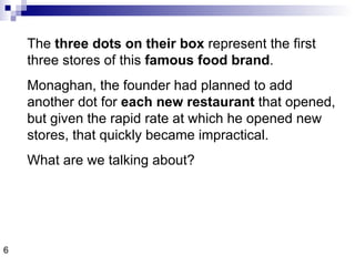 The  three dots on their box  represent the first three stores of this  famous food brand .  Monaghan, the founder had planned to add another dot for  each new restaurant  that opened, but given the rapid rate at which he opened new stores, that quickly became impractical. What are we talking about? 6 