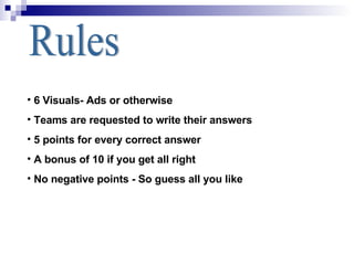 Rules 6 Visuals- Ads or otherwise Teams are requested to write their answers  5 points for every correct answer A bonus of 10 if you get all right No negative points - So guess all you like 