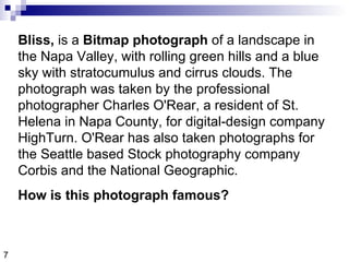 7 Bliss,  is a  Bitmap photograph  of a landscape in the Napa Valley, with rolling green hills and a blue sky with stratocumulus and cirrus clouds. The photograph was taken by the professional photographer Charles O'Rear, a resident of St. Helena in Napa County, for digital-design company HighTurn. O'Rear has also taken photographs for the Seattle based Stock photography company Corbis and the National Geographic.  How is this photograph famous?  