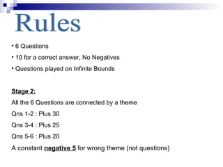Rules 6 Questions 10 for a correct answer, No Negatives Questions played on Infinite Bounds Stage 2: All the 6 Questions are connected by a theme Qns 1-2 : Plus 30 Qns 3-4 : Plus 25 Qns 5-6 : Plus 20 A constant  negative 5  for wrong theme (not questions) 