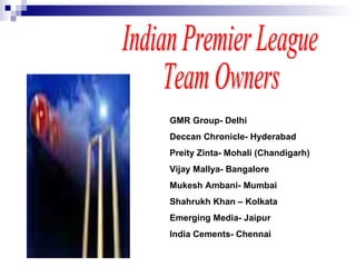 GMR Group- Delhi Deccan Chronicle- Hyderabad Preity Zinta- Mohali (Chandigarh) Vijay Mallya- Bangalore Mukesh Ambani- Mumbai Shahrukh Khan – Kolkata Emerging Media- Jaipur India Cements- Chennai Indian Premier League Team Owners 