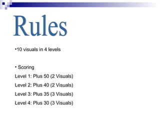 Rules 10 visuals in 4 levels Scoring Level 1: Plus 50 (2 Visuals) Level 2: Plus 40 (2 Visuals) Level 3: Plus 35 (3 Visuals) Level 4: Plus 30 (3 Visuals) 