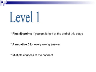 Level 1 * Plus 50 points  if you get it right at the end of this stage *  A  negative 5  for every wrong answer *  Multiple chances at the connect 