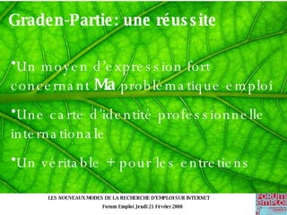 Graden-Partie: une réussite Un moyen d’expression fort concernant  Ma  problématique emploi Une carte d’identité professionnelle internationale Un véritable + pour les entretiens   LES NOUVEAUX MODES DE LA RECHERCHE D’EMPLOI SUR INTERNET Forum Emploi Jeudi 21 Février 2008 