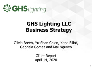 GHS Lighting LLC
Business Strategy
Olivia Breen, Yu-Shan Chien, Kane Elliot,
Gabriela Gomez and Mai Nguyen
Client Report
April 14, 2020
1
 