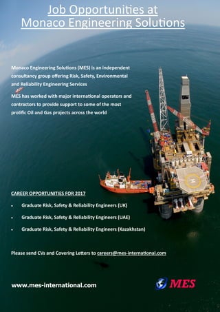 www.mes-international.com
CAREER OPPORTUNITIES FOR 2017
 Graduate Risk, Safety & Reliability Engineers (UK)
 Graduate Risk, Safety & Reliability Engineers (UAE)
 Graduate Risk, Safety & Reliability Engineers (Kazakhstan)
Please send CVs and Covering Letters to careers@mes-international.com
Monaco Engineering Solutions (MES) is an independent
consultancy group offering Risk, Safety, Environmental
and Reliability Engineering Services
MES has worked with major international operators and
contractors to provide support to some of the most
prolific Oil and Gas projects across the world
Job Opportunities at
Monaco Engineering Solutions
 