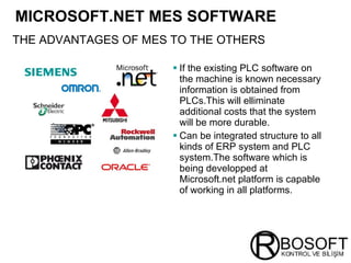 MICROSOFT.NET MES SOFTWARE   If the existing PLC software on the machine is known necessary information is obtained from PLCs.This will elliminate additional costs that the system will be more durable. Can be integrated structure to all kinds of ERP system and PLC system.The software which is being developped at Microsoft.net platform is capable of working in all platforms. THE ADVANTAGES   OF MES TO THE OTHERS 