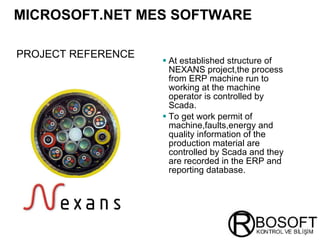 MICROSOFT.NET MES SOFTWARE   At established structure of NEXANS project,the process from ERP machine run to working at the machine operator is controlled by Scada. To get work permit of machine,faults,energy and quality information of the production material are controlled by Scada and they are recorded in the ERP and reporting database. PROJECT REFERENCE   