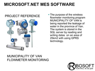 MICROSOFT.NET MES SOFTWARE   The purpose of the wireless flowmeter monitoring program MUNICIPALITY OF VAN is being reported the leakage of water in the province of Van. The system is stored in the SQL server by reading and writing datas  on an area of 25km2 with using GPRS technology. PROJECT REFERENCE   MUNICIPALITY OF VAN FLOWMETER MONITORING   