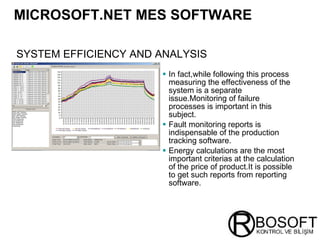 MICROSOFT.NET MES SOFTWARE   In fact,while following this process measuring the effectiveness of the system is a separate issue.Monitoring of failure processes is important in this subject. Fault monitoring reports is indispensable of the production tracking software. Energy calculations are the most important criterias at the calculation of the price of product.It is possible to get such reports from reporting software. SYSTEM EFFICIENCY AND ANALYSIS   
